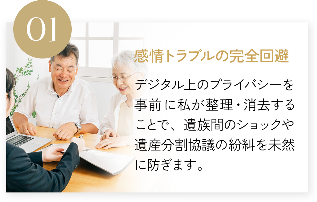 感情トラブルの完全回避 デジタル上のプライバシーを事前に私が整理・消去することで、遺族間のショックや遺産分割協議の紛糾を未然に防ぎます。